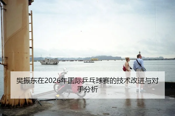 樊振东在2026年国际乒乓球赛的技术改进与对手分析