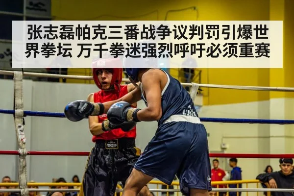 张志磊帕克三番战争议判罚引爆世界拳坛 万千拳迷强烈呼吁必须重赛